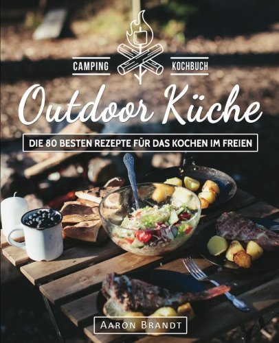 Outdoor Küche - das Camping Kochbuch: Die 80 Besten Rezepte Für das Kochen Im Freien (Dutch Oven Kochbuch, Lagerfeuer Kochbuch, Camping Küche, Camping Kochen, Camping Rezepte, Dutch Oven Rezepte)